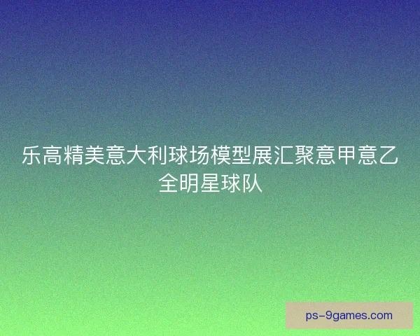 乐高精美意大利球场模型展汇聚意甲意乙全明星球队